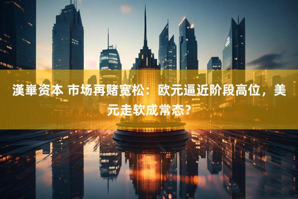 漢崋资本 市场再赌宽松：欧元逼近阶段高位，美元走软成常态？