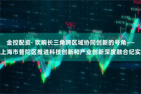 金控配资· 吹响长三角跨区域协同创新的号角——上海市普陀区推进科技创新和产业创新深度融合纪实