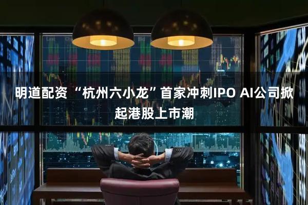 明道配资 “杭州六小龙”首家冲刺IPO AI公司掀起港股上市潮