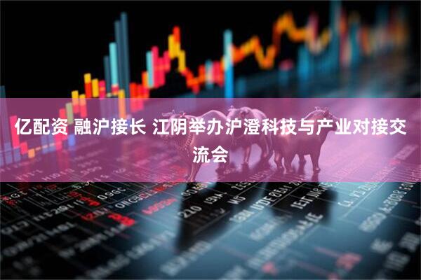 亿配资 融沪接长 江阴举办沪澄科技与产业对接交流会