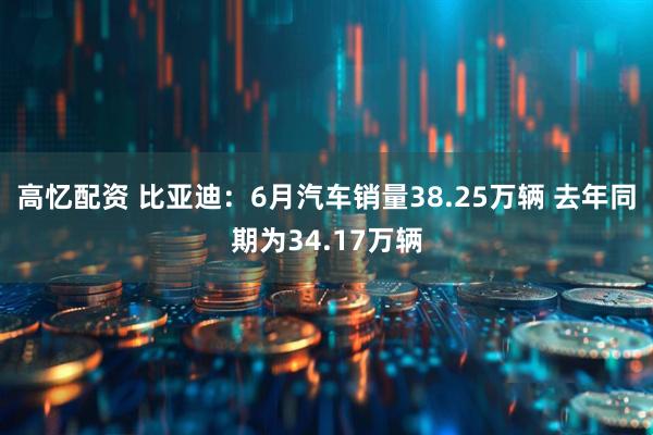 高忆配资 比亚迪：6月汽车销量38.25万辆 去年同期为34.17万辆