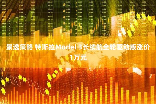 景逸策略 特斯拉Model 3长续航全轮驱动版涨价1万元