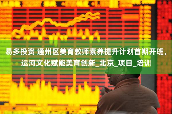 易多投资 通州区美育教师素养提升计划首期开班，运河文化赋能美育创新_北京_项目_培训