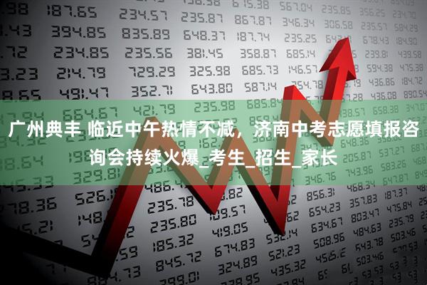 广州典丰 临近中午热情不减，济南中考志愿填报咨询会持续火爆_考生_招生_家长