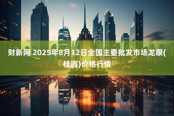 财新网 2025年8月12日全国主要批发市场龙眼(桂圆)价格行情