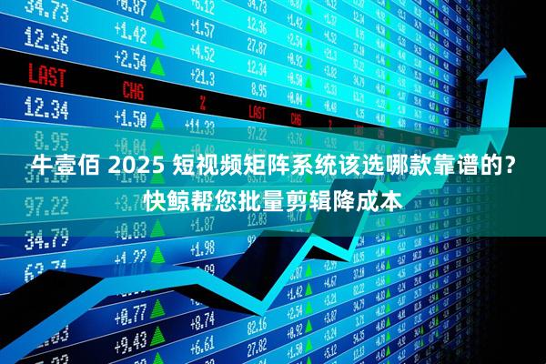 牛壹佰 2025 短视频矩阵系统该选哪款靠谱的？快鲸帮您批量剪辑降成本