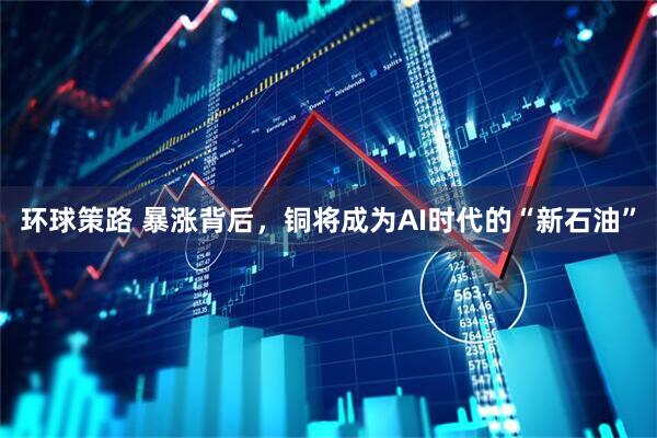 环球策路 暴涨背后，铜将成为AI时代的“新石油”