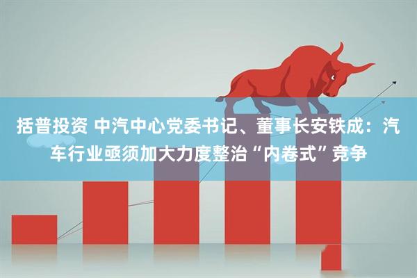 括普投资 中汽中心党委书记、董事长安铁成：汽车行业亟须加大力度整治“内卷式”竞争