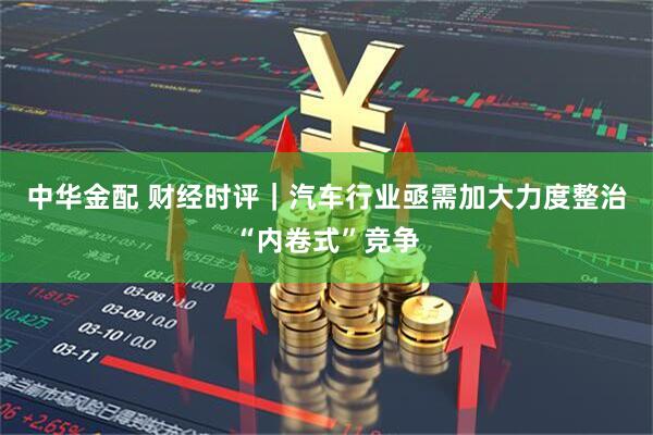 中华金配 财经时评｜汽车行业亟需加大力度整治“内卷式”竞争