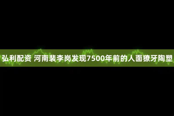 弘利配资 河南裴李岗发现7500年前的人面獠牙陶塑