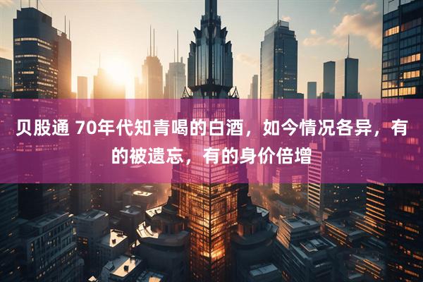 贝股通 70年代知青喝的白酒，如今情况各异，有的被遗忘，有的身价倍增