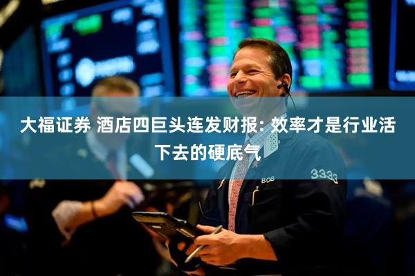 大福证券 酒店四巨头连发财报: 效率才是行业活下去的硬底气