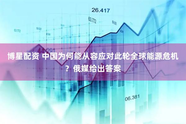 博星配资 中国为何能从容应对此轮全球能源危机？俄媒给出答案