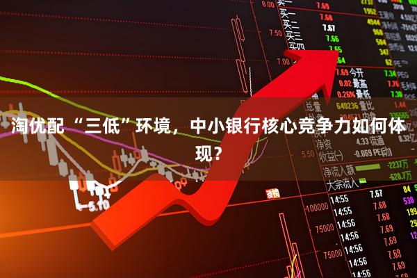 淘优配 “三低”环境，中小银行核心竞争力如何体现？