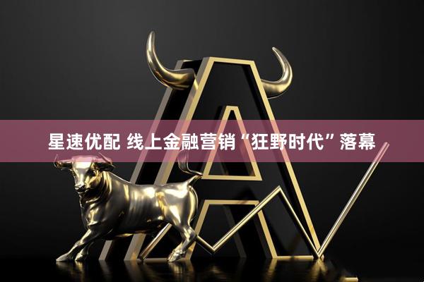 星速优配 线上金融营销“狂野时代”落幕